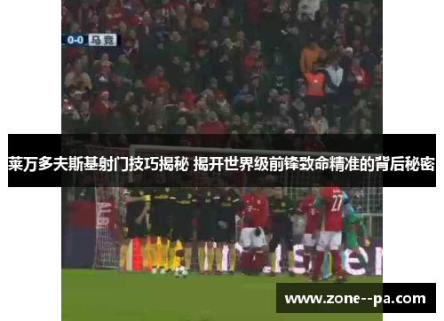莱万多夫斯基射门技巧揭秘 揭开世界级前锋致命精准的背后秘密