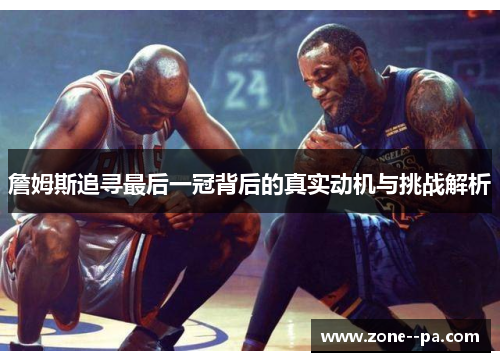 詹姆斯追寻最后一冠背后的真实动机与挑战解析