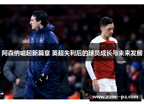 阿森纳崛起新篇章 英超失利后的球员成长与未来发展
