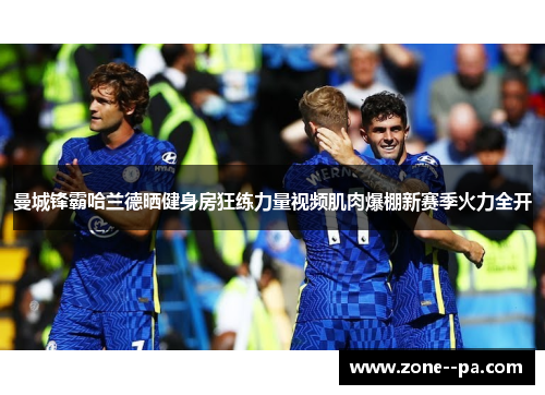 曼城锋霸哈兰德晒健身房狂练力量视频肌肉爆棚新赛季火力全开