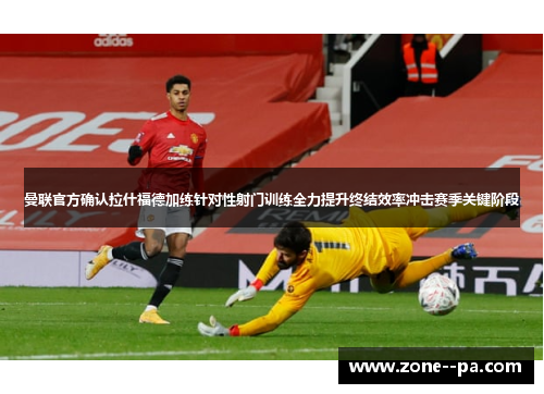 曼联官方确认拉什福德加练针对性射门训练全力提升终结效率冲击赛季关键阶段