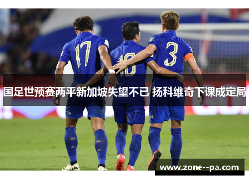 国足世预赛两平新加坡失望不已 扬科维奇下课成定局